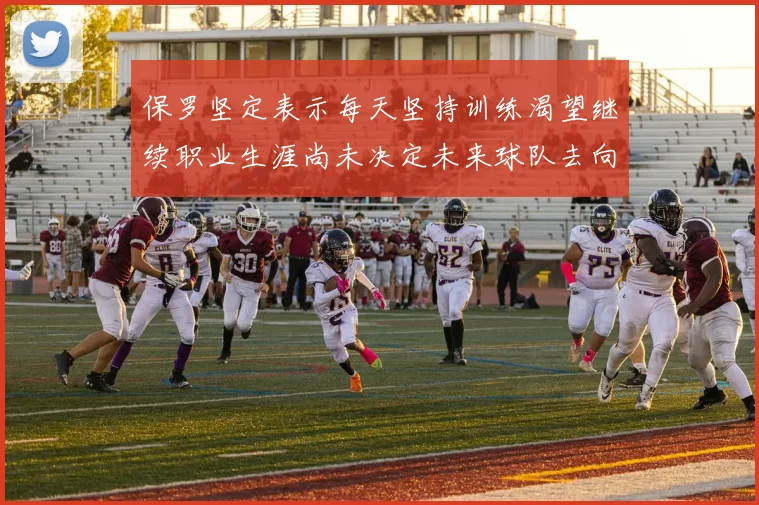 保罗坚定表示每天坚持训练渴望继续职业生涯尚未决定未来球队去向
