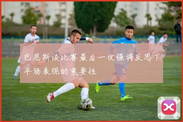 巴恩斯谈比赛最后一攻强调反思下半场表现的重要性