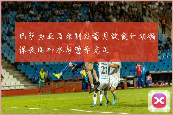 巴萨为亚马尔制定斋月饮食计划确保夜间补水与营养充足
