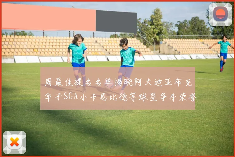 周最佳提名名单揭晓阿夫迪亚布克华子SGA小卡恩比德等球星争夺荣誉