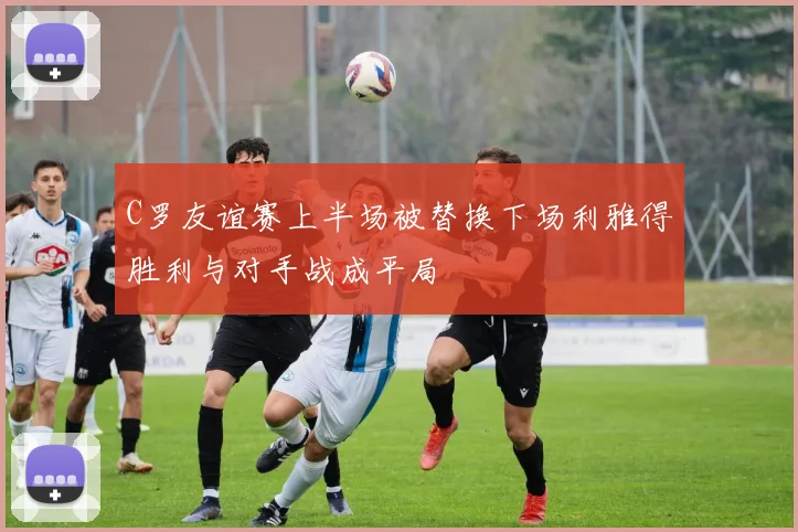 C罗友谊赛上半场被替换下场利雅得胜利与对手战成平局