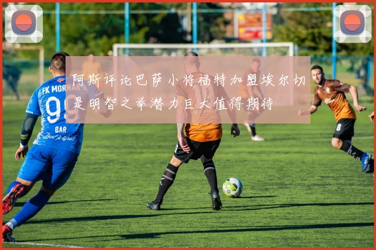 阿斯评论巴萨小将福特加盟埃尔切是明智之举潜力巨大值得期待