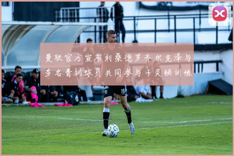 曼联官方宣布利桑德罗齐尔克泽与多名青训球员共同参与卡灵顿训练