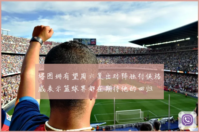 塔图姆有望周六复出对阵独行侠格威表示篮球界都在期待他的回归
