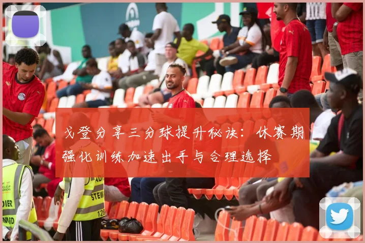戈登分享三分球提升秘诀：休赛期强化训练加速出手与合理选择