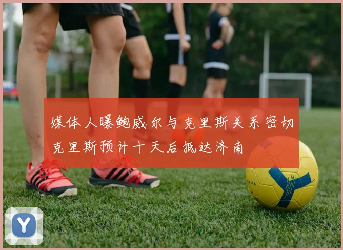 媒体人曝鲍威尔与克里斯关系密切克里斯预计十天后抵达济南