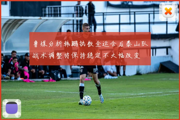 鲁媒分析韩鹏执教全运会后泰山队战术调整将保持稳定不大幅改变