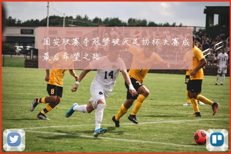 国安联赛夺冠梦破灭足协杯决赛成最后希望之路