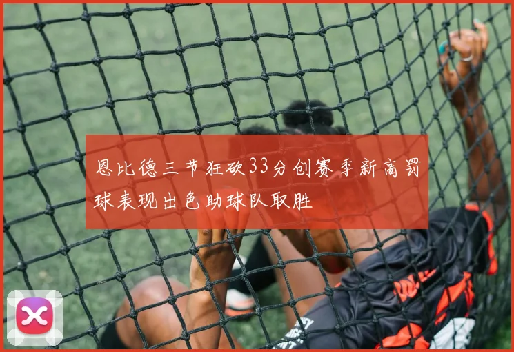 恩比德三节狂砍33分创赛季新高罚球表现出色助球队取胜