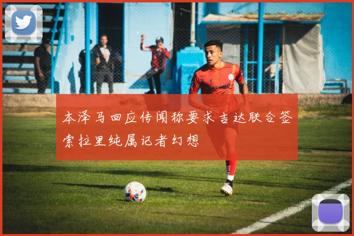 本泽马回应传闻称要求吉达联合签索拉里纯属记者幻想