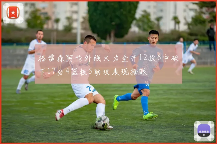 格雷森阿伦外线火力全开12投6中砍下17分4篮板5助攻表现抢眼