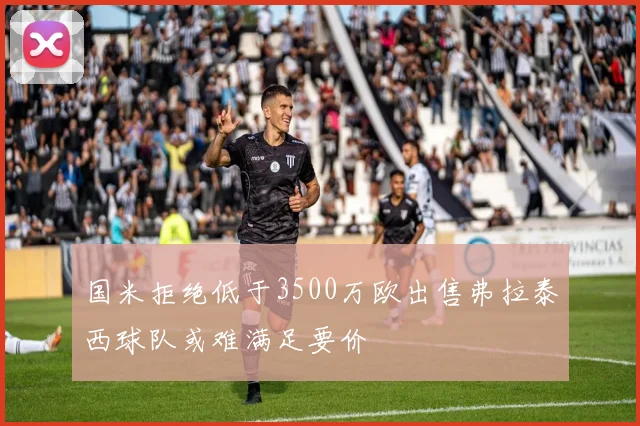 国米拒绝低于3500万欧出售弗拉泰西球队或难满足要价