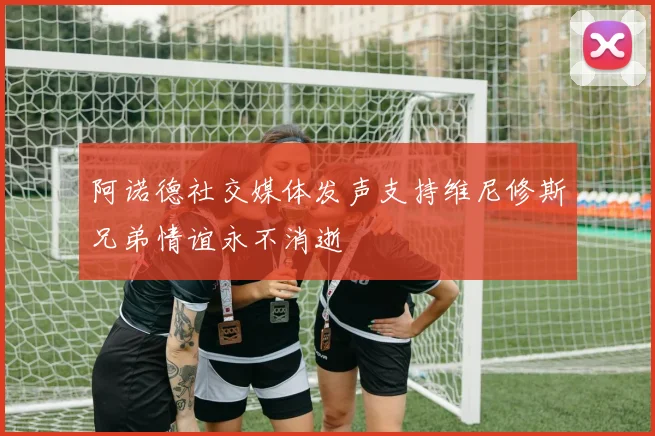 阿诺德社交媒体发声支持维尼修斯兄弟情谊永不消逝
