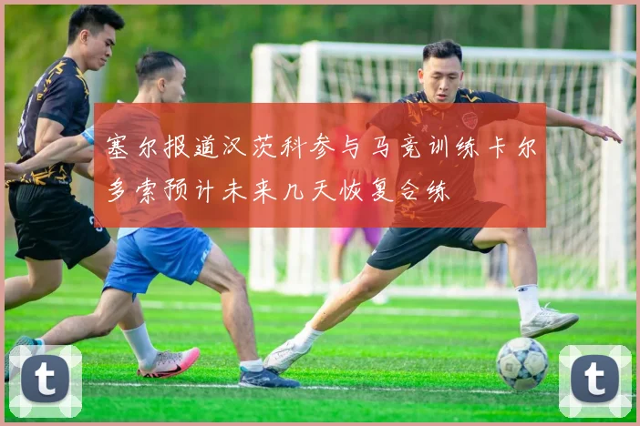 塞尔报道汉茨科参与马竞训练卡尔多索预计未来几天恢复合练