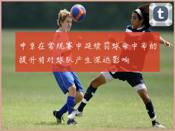申京在常规赛中延续罚球命中率的提升将对球队产生深远影响