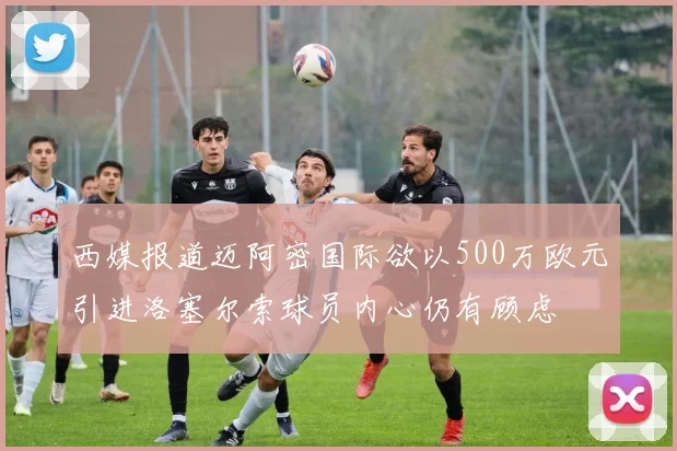 西媒报道迈阿密国际欲以500万欧元引进洛塞尔索球员内心仍有顾虑