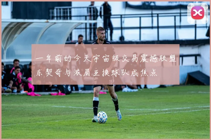 一年前的今天宇宙级交易震撼联盟东契奇与浓眉互换球队成焦点