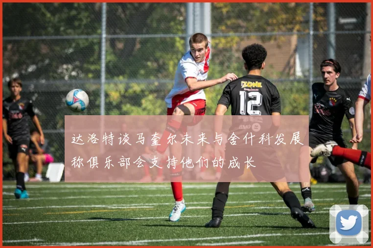 达洛特谈马奎尔未来与舍什科发展称俱乐部会支持他们的成长