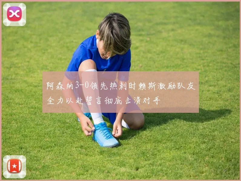 阿森纳3-0领先热刺时赖斯激励队友全力以赴誓言彻底击溃对手