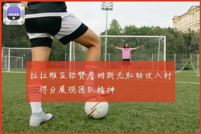 拉拉维亚称赞詹姆斯无私助攻八村塁得分展现团队精神