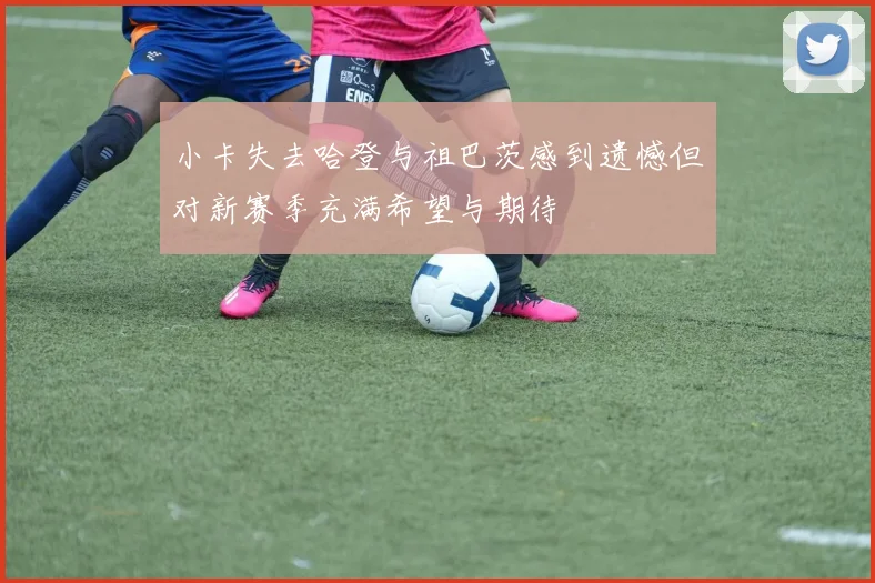 小卡失去哈登与祖巴茨感到遗憾但对新赛季充满希望与期待