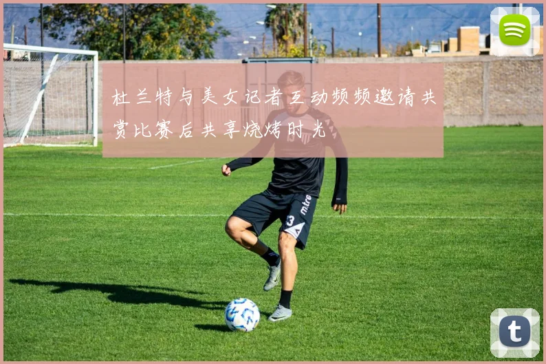 杜兰特与美女记者互动频频邀请共赏比赛后共享烧烤时光