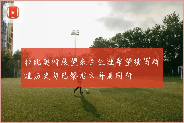 拉比奥特展望米兰生涯希望续写辉煌历史与巴黎尤文并肩同行