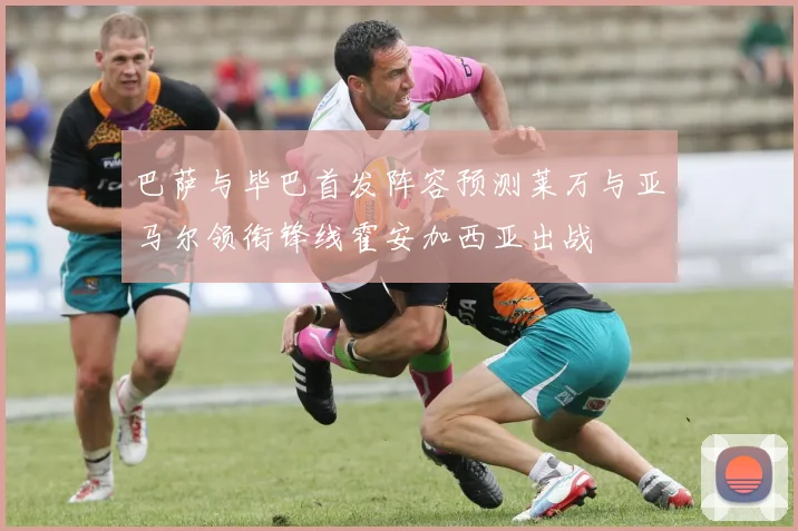 巴萨与毕巴首发阵容预测莱万与亚马尔领衔锋线霍安加西亚出战