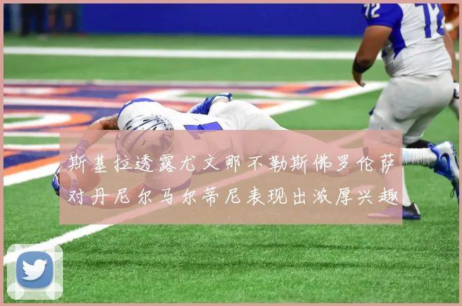 斯基拉透露尤文那不勒斯佛罗伦萨对丹尼尔马尔蒂尼表现出浓厚兴趣
