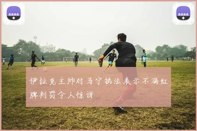 伊拉克主帅对马宁执法表示不满红牌判罚令人惊讶