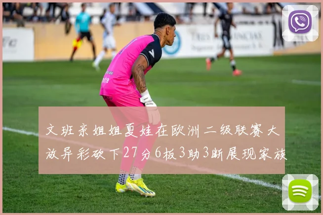 文班亲姐姐夏娃在欧洲二级联赛大放异彩砍下27分6板3助3断展现家族基因实力