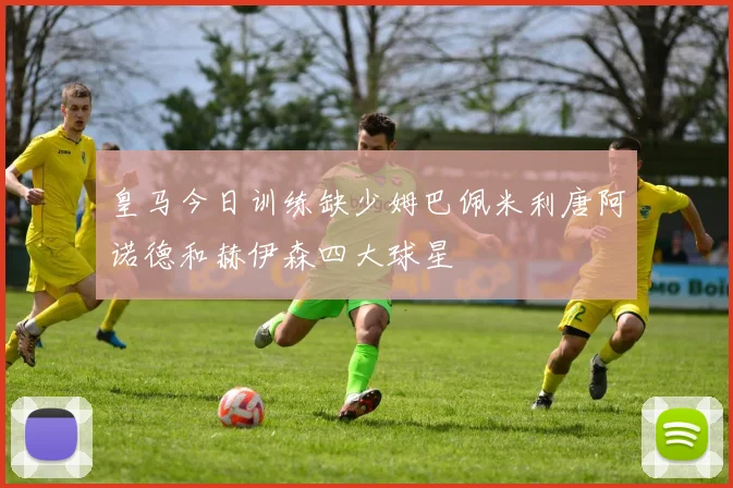 皇马今日训练缺少姆巴佩米利唐阿诺德和赫伊森四大球星