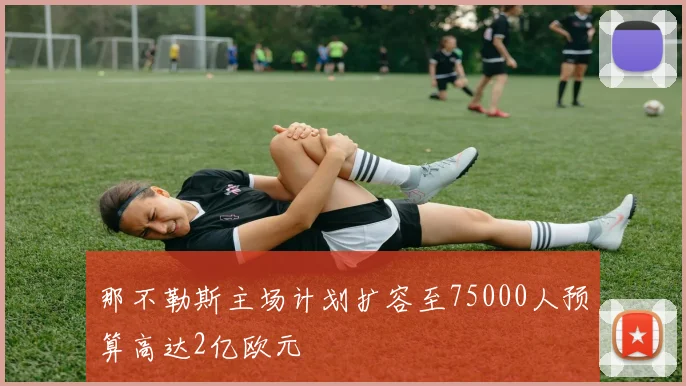 那不勒斯主场计划扩容至75000人预算高达2亿欧元