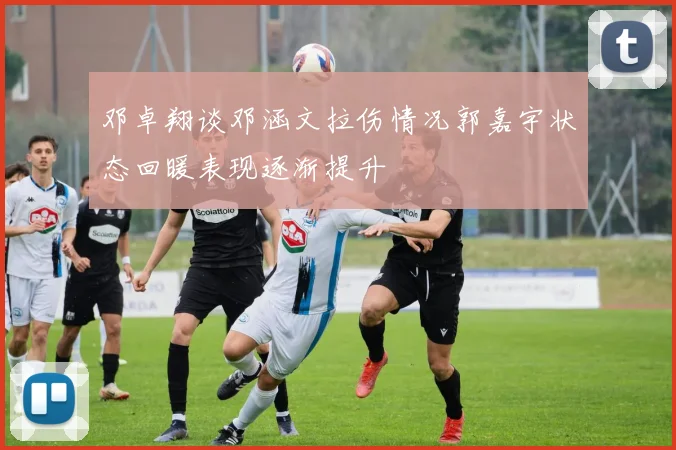 邓卓翔谈邓涵文拉伤情况郭嘉宇状态回暖表现逐渐提升
