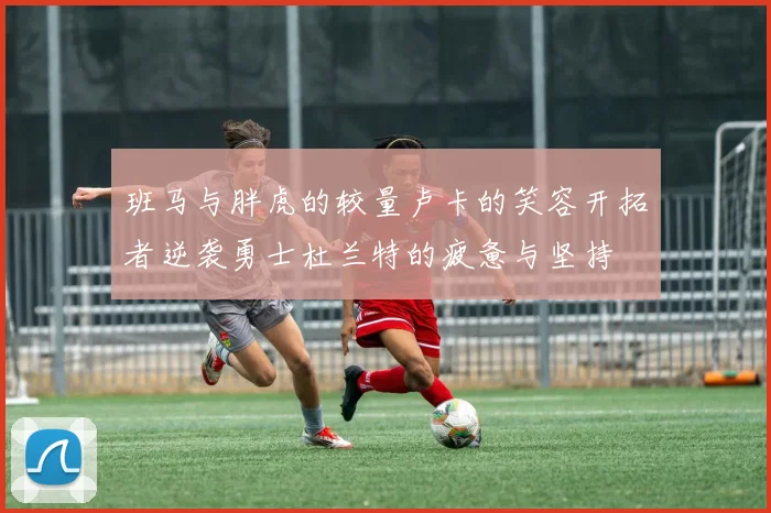 班马与胖虎的较量卢卡的笑容开拓者逆袭勇士杜兰特的疲惫与坚持