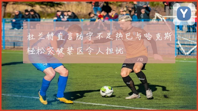 杜兰特直言防守不足热巴与哈克斯轻松突破禁区令人担忧