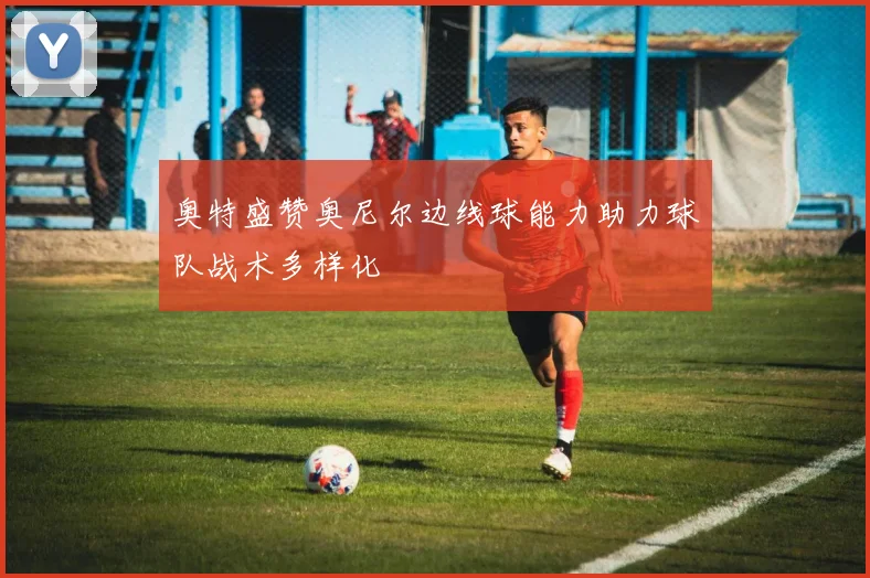 奥特盛赞奥尼尔边线球能力助力球队战术多样化