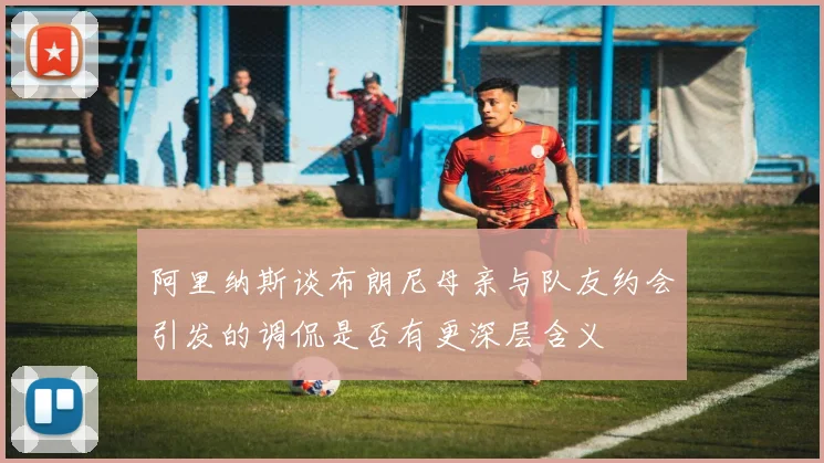 阿里纳斯谈布朗尼母亲与队友约会引发的调侃是否有更深层含义