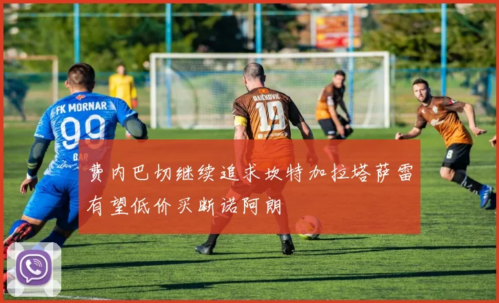 费内巴切继续追求坎特加拉塔萨雷有望低价买断诺阿朗