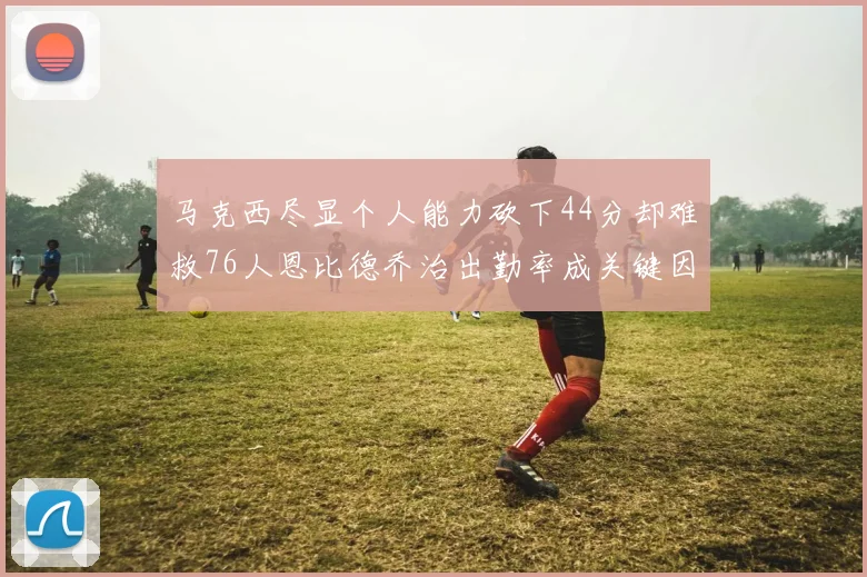 马克西尽显个人能力砍下44分却难救76人恩比德乔治出勤率成关键因素