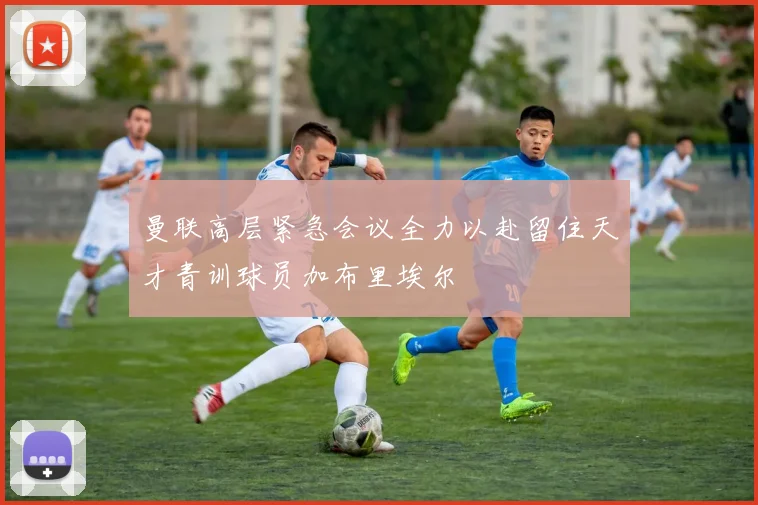 曼联高层紧急会议全力以赴留住天才青训球员加布里埃尔